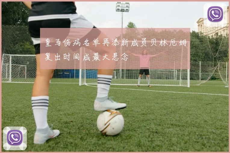 皇马伤病名单再添新成员贝林厄姆复出时间成最大悬念
