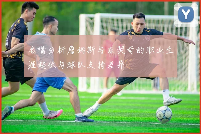 名嘴分析詹姆斯与东契奇的职业生涯起伏与球队支持差异