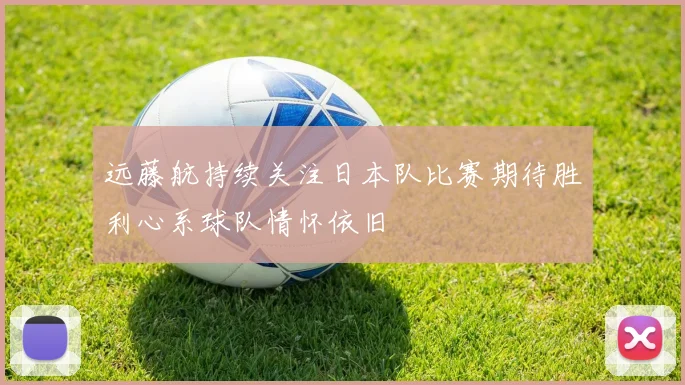 远藤航持续关注日本队比赛期待胜利心系球队情怀依旧