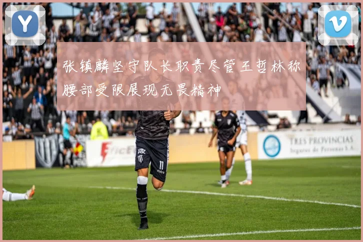 张镇麟坚守队长职责尽管王哲林称腰部受限展现无畏精神