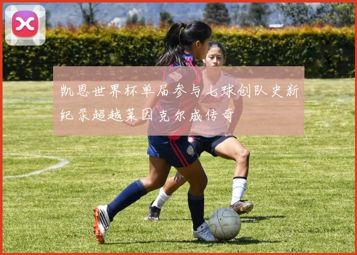 凯恩世界杯单届参与七球创队史新纪录超越莱因克尔成传奇