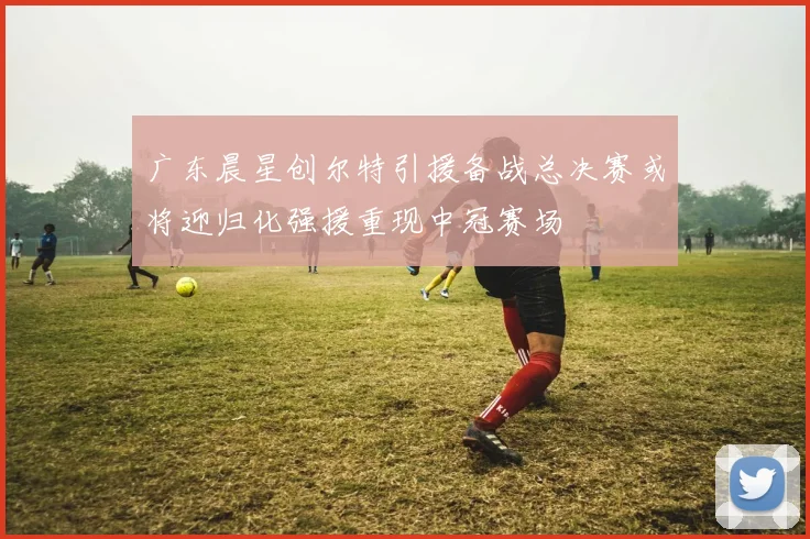 广东晨星创尔特引援备战总决赛或将迎归化强援重现中冠赛场
