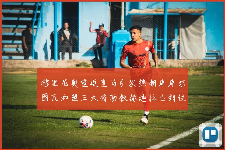 穆里尼奥重返皇马引发热潮库库尔图瓦加盟三大将助教赫迪拉已到位