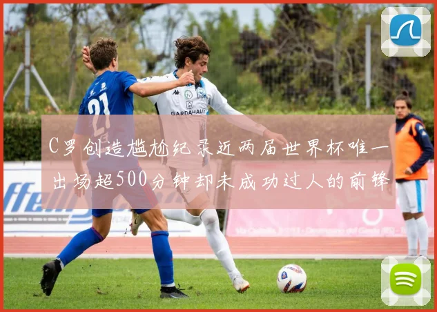 C罗创造尴尬纪录近两届世界杯唯一出场超500分钟却未成功过人的前锋