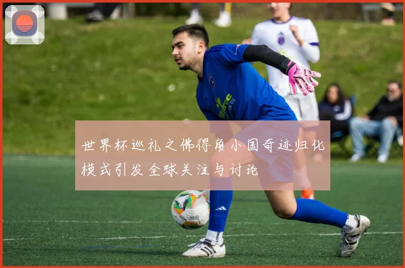 世界杯巡礼之佛得角小国奇迹归化模式引发全球关注与讨论