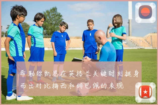 希勒称凯恩在英格兰关键时刻挺身而出对比梅西和姆巴佩的表现