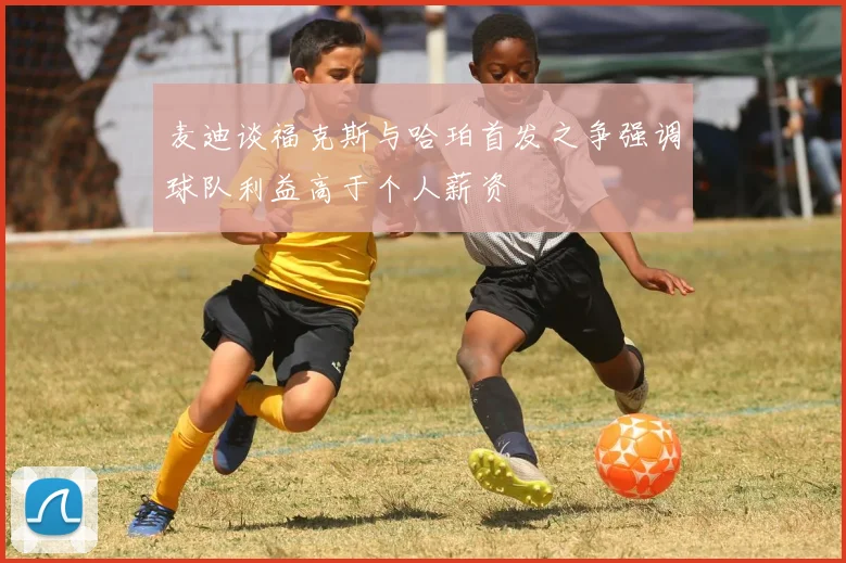 麦迪谈福克斯与哈珀首发之争强调球队利益高于个人薪资