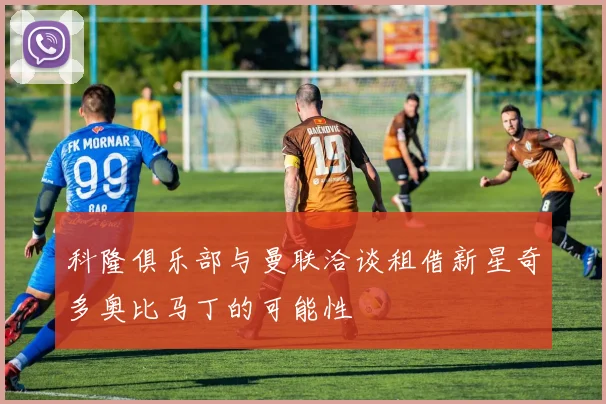 科隆俱乐部与曼联洽谈租借新星奇多奥比马丁的可能性
