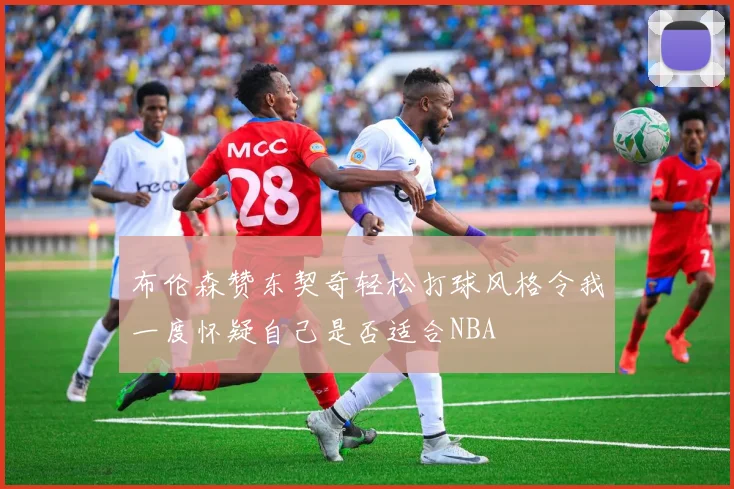 布伦森赞东契奇轻松打球风格令我一度怀疑自己是否适合NBA