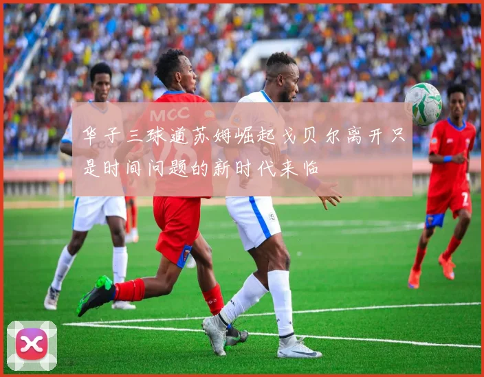 华子三球道苏姆崛起戈贝尔离开只是时间问题的新时代来临