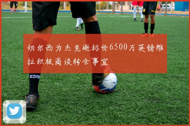 切尔西为杰克逊标价6500万英镑维拉积极商谈转会事宜