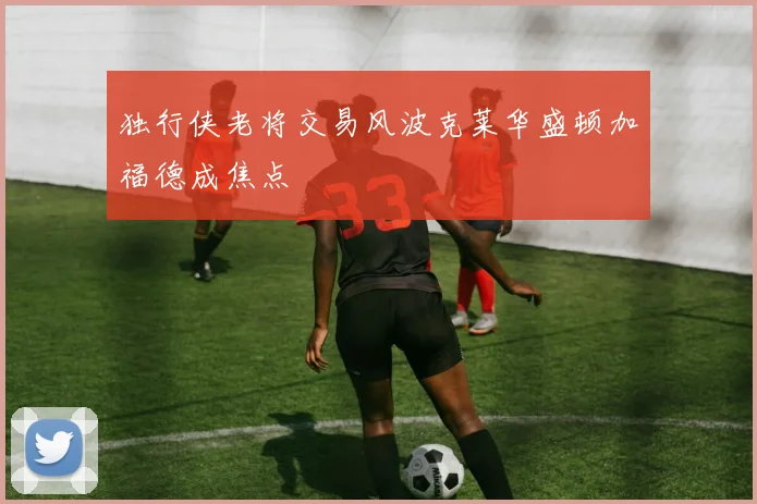 独行侠老将交易风波克莱华盛顿加福德成焦点