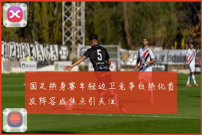 国足热身赛年轻边卫竞争白热化首发阵容成焦点引关注
