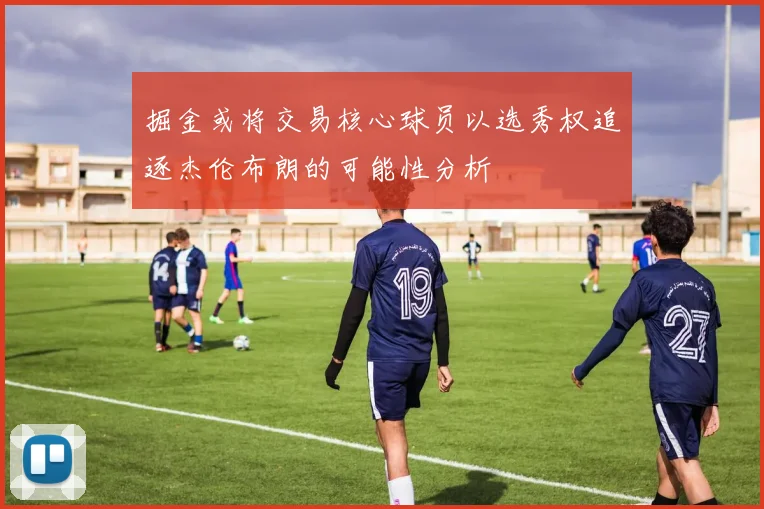 掘金或将交易核心球员以选秀权追逐杰伦布朗的可能性分析