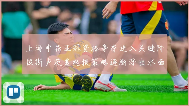 上海申花亚冠资格争夺进入关键阶段斯卢茨基轮换策略逐渐浮出水面
