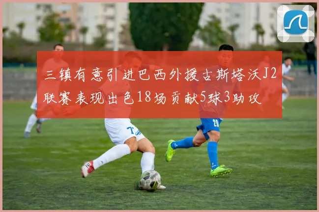 三镇有意引进巴西外援古斯塔沃J2联赛表现出色18场贡献5球3助攻